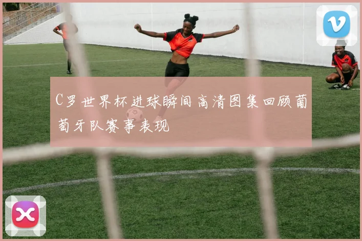 C罗世界杯进球瞬间高清图集回顾葡萄牙队赛事表现