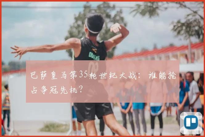 巴萨皇马第35轮世纪大战：谁能抢占争冠先机？
