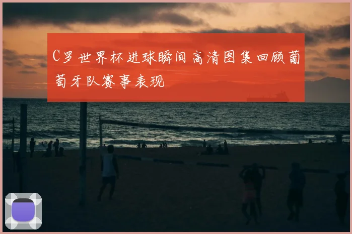 C罗世界杯进球瞬间高清图集回顾葡萄牙队赛事表现
