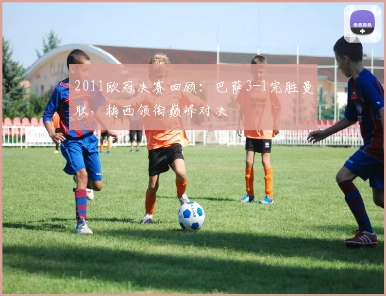 2011欧冠决赛回顾:巴萨3-1完胜曼联,梅西领衔巅峰对决