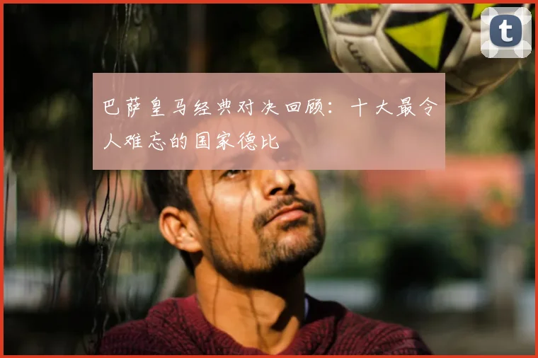 巴萨皇马经典对决回顾：十大最令人难忘的国家德比