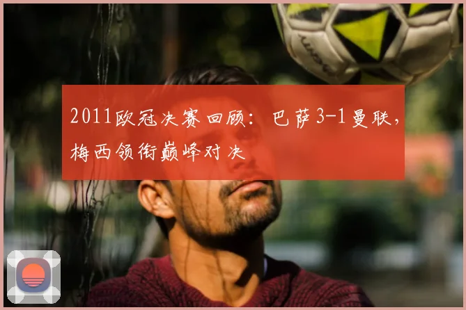 2011欧冠决赛回顾：巴萨3-1曼联，梅西领衔巅峰对决