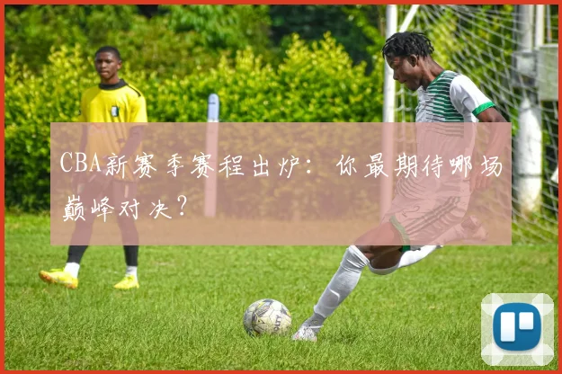 CBA新赛季赛程出炉:你最期待哪场巅峰对决?