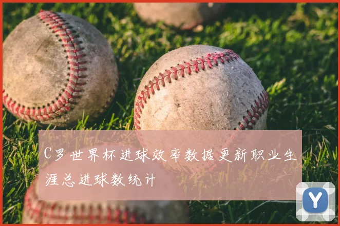 C罗世界杯进球效率数据更新职业生涯总进球数统计