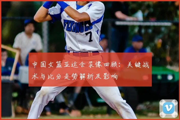 中国女篮亚运会录像回顾：关键战术与比分走势解析及影响