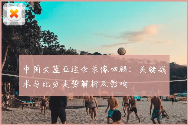 中国女篮亚运会录像回顾:关键战术与比分走势解析及影响