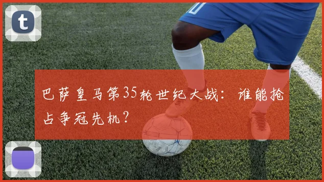 巴萨皇马第35轮世纪大战:谁能抢占争冠先机?