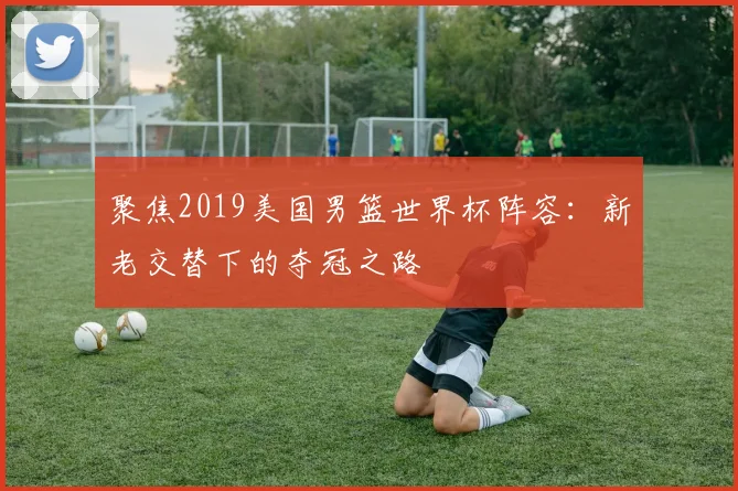 聚焦2019美国男篮世界杯阵容：新老交替下的夺冠之路
