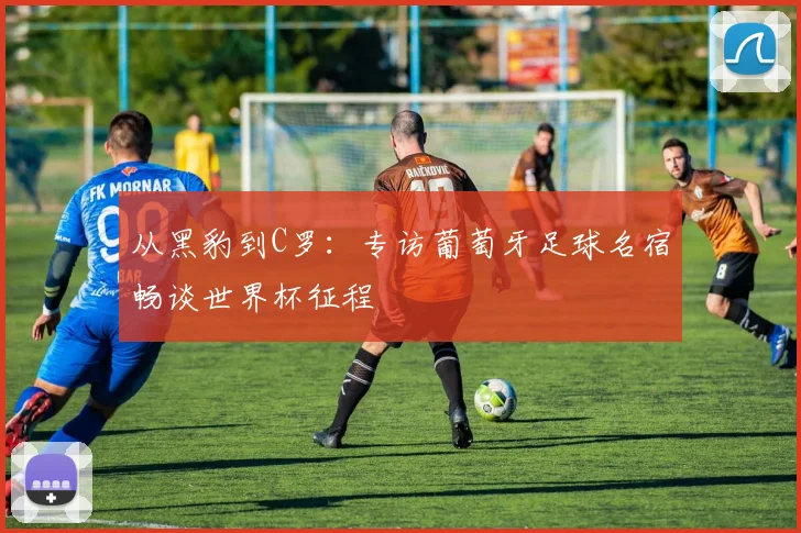 从黑豹到C罗:专访葡萄牙足球名宿畅谈世界杯征程