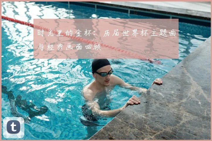 时光里的金杯：历届世界杯主题曲与经典画面回顾