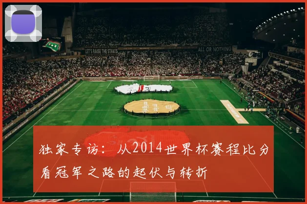 独家专访:从2014世界杯赛程比分看冠军之路的起伏与转折