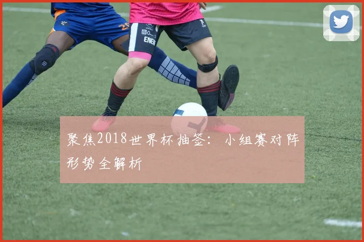 聚焦2018世界杯抽签:小组赛对阵形势全解析