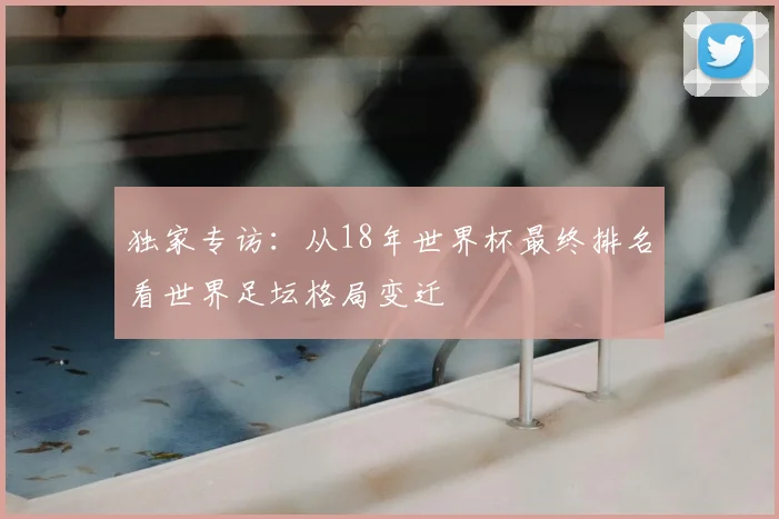 独家专访：从18年世界杯最终排名看世界足坛格局变迁