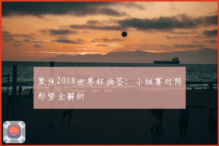 聚焦2018世界杯抽签:小组赛对阵形势全解析