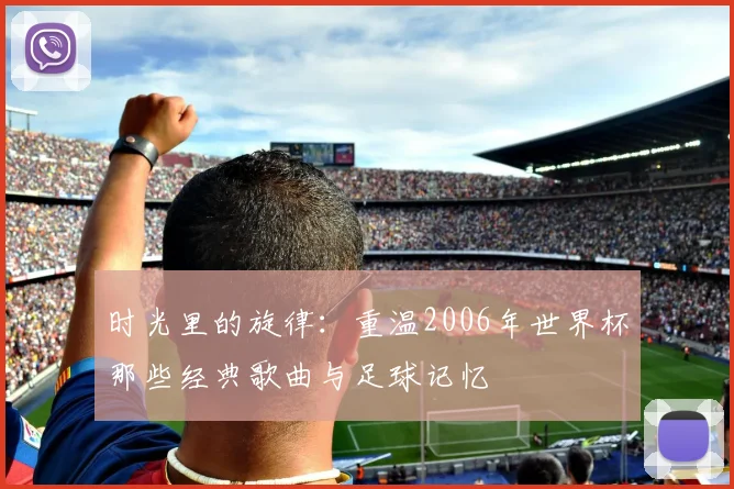 时光里的旋律：重温2006年世界杯那些经典歌曲与足球记忆