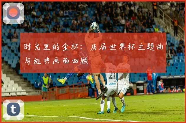 时光里的金杯：历届世界杯主题曲与经典画面回顾