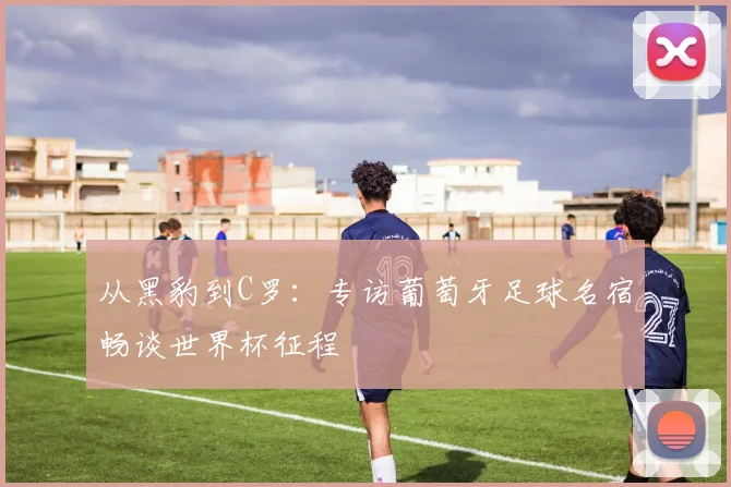 从黑豹到C罗:专访葡萄牙足球名宿畅谈世界杯征程