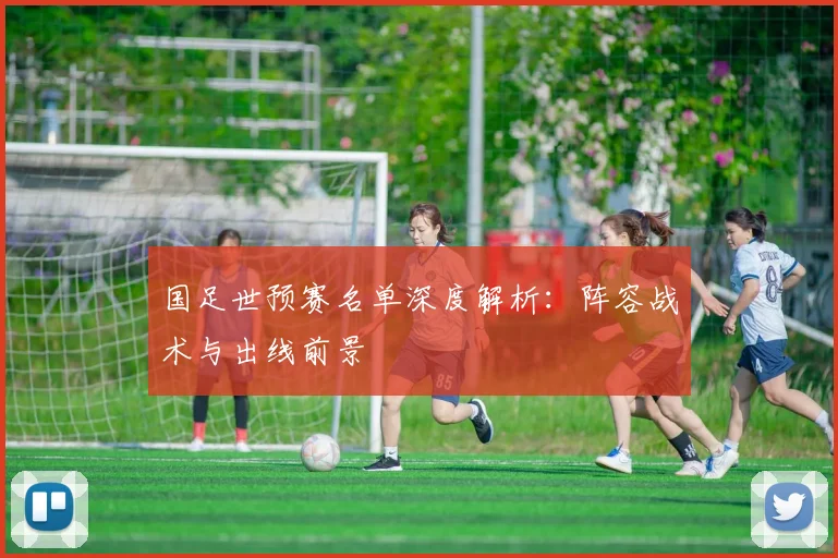 国足世预赛名单深度解析：阵容战术与出线前景