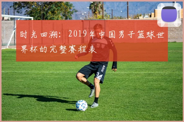 时光回溯：2019年中国男子篮球世界杯的完整赛程表