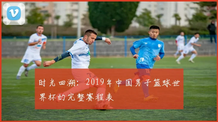 时光回溯：2019年中国男子篮球世界杯的完整赛程表